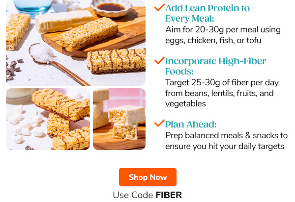 "- Add Lean  Protein to Every Meal: Aim for 20-30g per meal using eggs, chicken, fish, or tofu - Incorporate High-Fiber Foods: Target 25-30g of fiber per day from beans, lentils, fruits, and vegetables - Plan Ahead: Prep balanced meals and snacks to ensure you hit your daily targets" Shop Now Use Code FIBER
