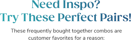Need Inspo? Try These Perfect Pairs! These frequently bought together combos are customer favorites for a reason: