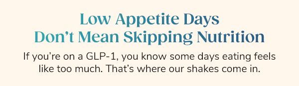 Low Appetite Days Don’t Mean Skipping Nutrition If you’re on a GLP-1, you know some days eating feels like too much. That’s where our shakes come in.
