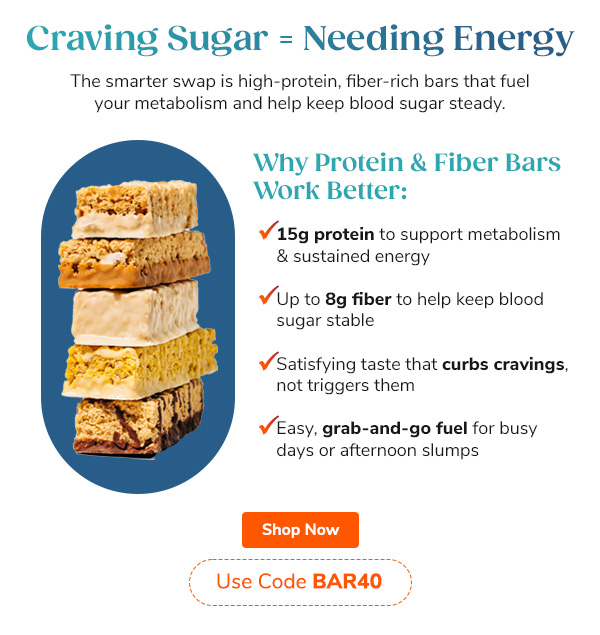 Craving Sugar=Needing Energy  The smarter swap is high-protein, fiber-rich bars that fuel your metabolism and help keep blood sugar steady. Why Protein & Fiber Bars Work Better: - 15g protein to support metabolism & sustained energy - Up to 8g fiber to help keep blood sugar stable - Satisfying taste that curbs cravings, not fuels them - Easy, grab-and-go fuel for busy days or afternoon slumps Shop Now Use Code BAR40