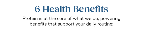 6 Health Benefits Protein is at the core of what we do, powering benefits that support your daily routine: