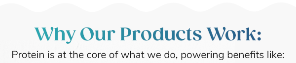 Why Our Products Work: Protein is at the core of what we do, powering benefits like: