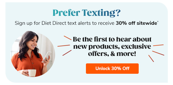 Prefer Texting? Sign Up for Diet Direct text alerts to receive 30% off sitewide* Be the first to hear about new products, exclusive offers, & more! Unlock 30% Off