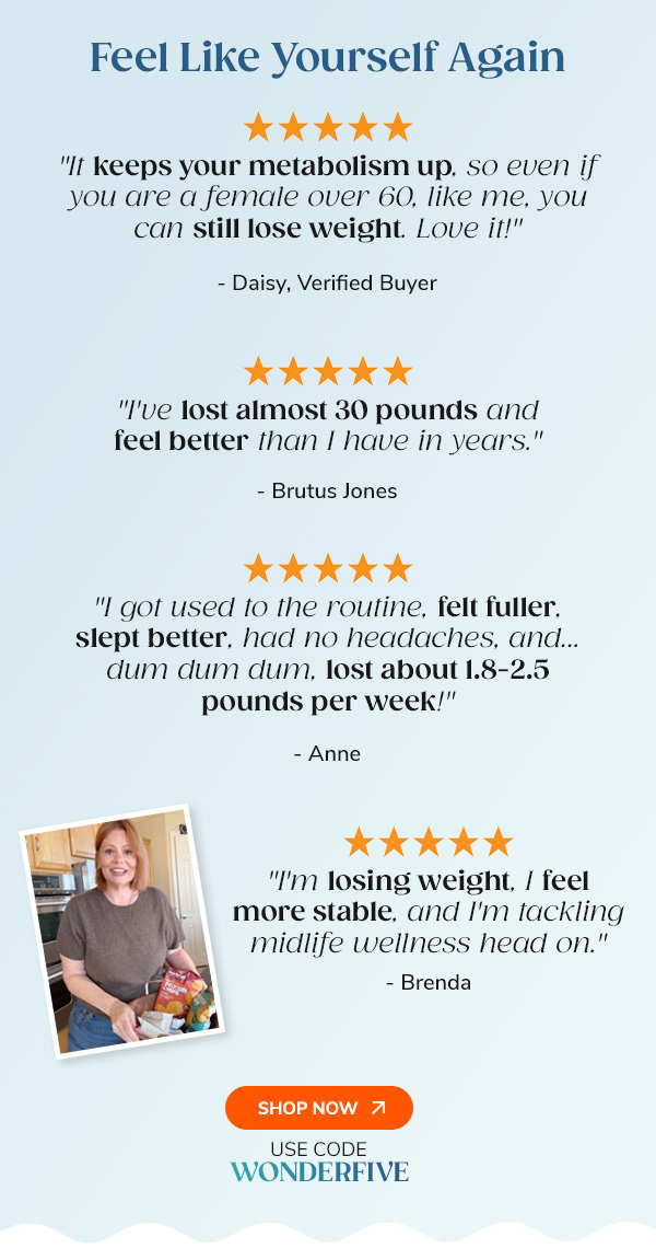 Feel Like Yourself  Again "It keeps your metabolism up, so even if you are a female over 60, like me, you can still lose weight. Love it!" - Daisy, Verified Buyer "I've lost almost 30 pounds and feel better than I have in years." - Brutus Jones "I got used to the routine, felt fuller, slept better, had no headaches, and...dum dum dum, lost about 1.8-2.5 pounds per week!" - Anne Shop Now Use Code WONDERFIVE
