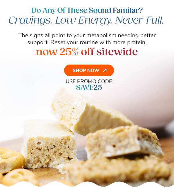 Do Any Of These Sound Familar? Cravings. Low Energy. Never Full The signs all point to your metabolism needing better support. Reset your routine with more protein, now 25% off sitewide. Shop Now Use Code SAVE25