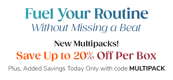 Fuel Your Routine Without Missing a Beat. New Multipacks! Up to 20% Off Per Box. Plus, Added Savings Today Only with code MULTIPACK