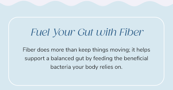 Fuel Your Gut with Fiber Fiber does more than keep things moving; it helps support a balanced gut by feeding the beneficial bacteria your body relies on.