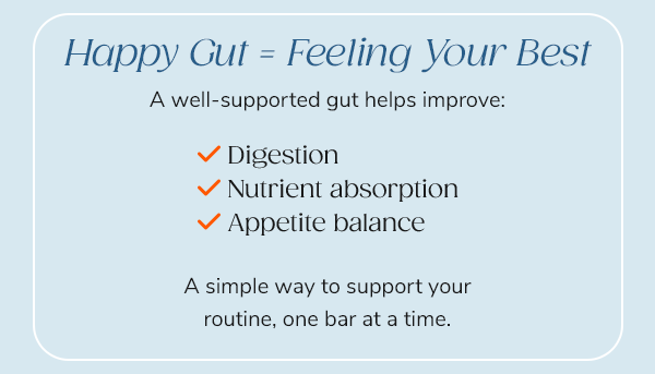 Happy Gut=Feeling Your Best "A well-supported gut helps improve: - Digestion - Nutrient absorption - Appetite balance" A simple way to support your routine, one bar at a time. Shop Now Use Code PROTEIN40