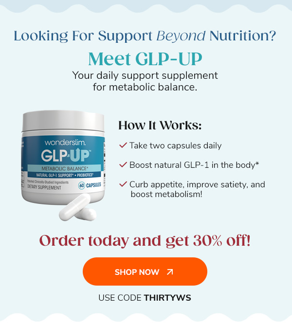 Looking For Support Beyond Nutrition? Meet GLP-UP Your daily support supplement for metabolic balance. "How It Works: Take two capsules daily Boost natural GLP-1 in the body* Curb appetite, improve satiety, and boost metabolism!" Order today and get 30% off! Shop Now Use Code THIRTYWS