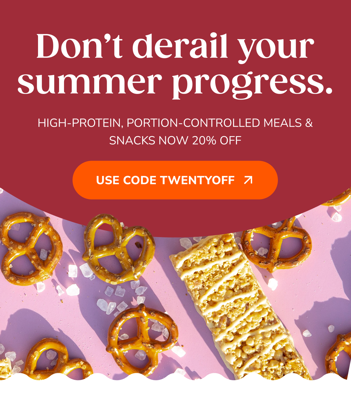 Don't detail your summer progress. High-Protein, Portion-Controlled Meals & Snacks now 20% Off. Use Code TWENTYOFF >>