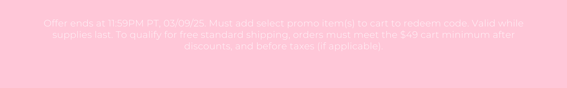 Offer ends at 11:59PM PT, 03/09/25. Must add select promo item(s) to cart to redeem code. Valid while supplies last. To qualify for free standard shipping, orders must meet the $49 cart minimum after discounts, and before taxes (if applicable).