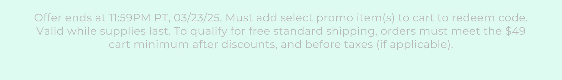 Offer ends at 11:59PM PT, 03/23/25. Must add select promo item(s) to cart to redeem code. Valid while supplies last. To qualify for free standard shipping, orders must meet the $49 cart minimum after discounts, and before taxes (if applicable).