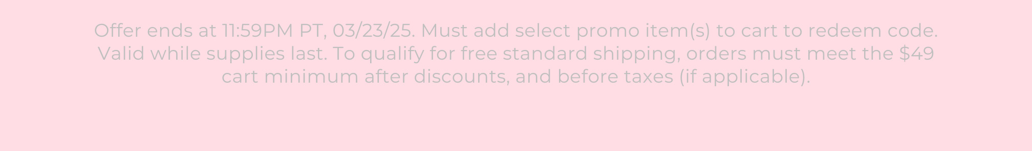 Offer ends at 11:59PM PT, 03/23/25. Must add select promo item(s) to cart to redeem code. Valid while supplies last. To qualify for free standard shipping, orders must meet the $49 cart minimum after discounts, and before taxes (if applicable).
