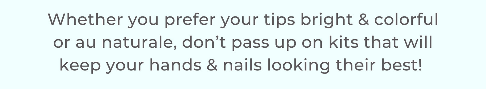 Whether you prefer your tips bright & colorful or au naturale, don’t pass up on kits that will keep your hands & nails looking their best!