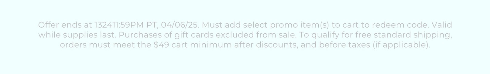 Offer ends at 132411:59PM PT, 04/06/25. Must add select promo item(s) to cart to redeem code. Valid while supplies last. Purchases of gift cards excluded from sale. To qualify for free standard shipping, orders must meet the $49 cart minimum after discounts, and before taxes (if applicable).