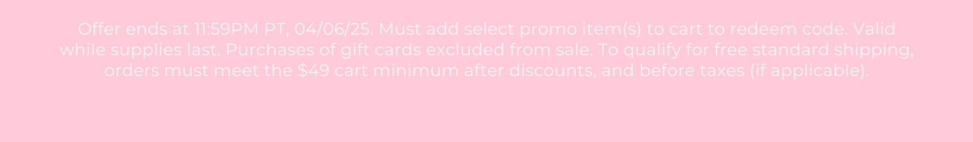 Offer ends at 132411:59PM PT, 04/06/25. Must add select promo item(s) to cart to redeem code. Valid while supplies last. Purchases of gift cards excluded from sale. To qualify for free standard shipping, orders must meet the $49 cart minimum after discounts, and before taxes (if applicable).