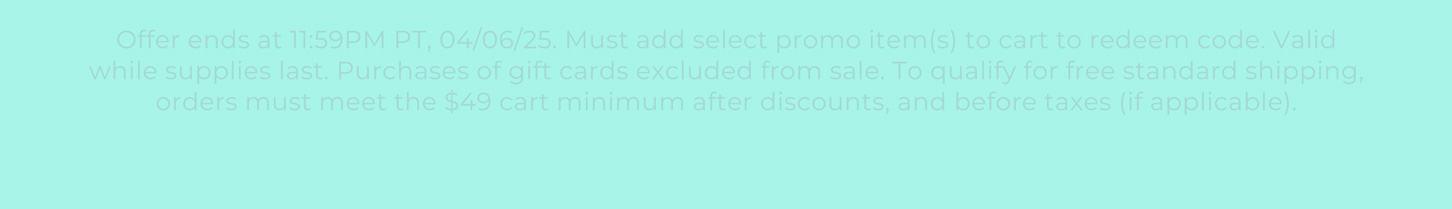 Offer ends at 132411:59PM PT, 04/06/25. Must add select promo item(s) to cart to redeem code. Valid while supplies last. Purchases of gift cards excluded from sale. To qualify for free standard shipping, orders must meet the $49 cart minimum after discounts, and before taxes (if applicable).