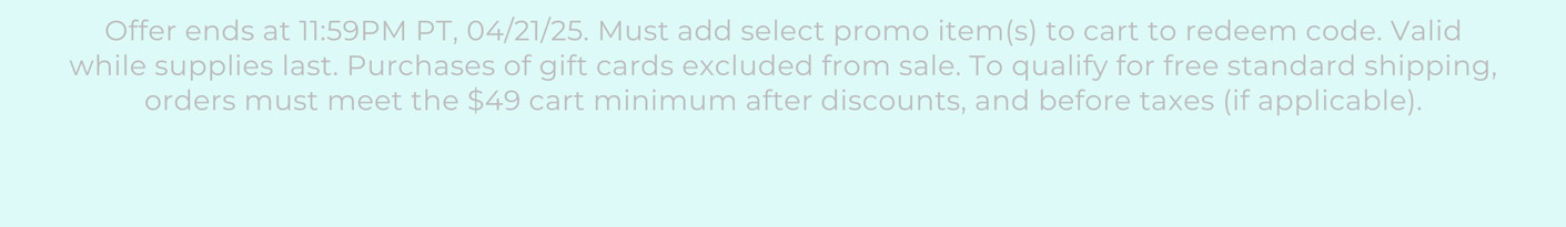 Offer ends at 11:59PM PT, 04/21/25. Must add select promo item(s) to cart to redeem code. Valid while supplies last. Purchases of gift cards excluded from sale. To qualify for free standard shipping, orders must meet the $49 cart minimum after discounts, and before taxes (if applicable).