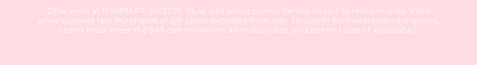 Offer ends at 11:59PM PT, 04/21/25. Must add select promo item(s) to cart to redeem code. Valid while supplies last. Purchases of gift cards excluded from sale. To qualify for free standard shipping, orders must meet the $49 cart minimum after discounts, and before taxes (if applicable).