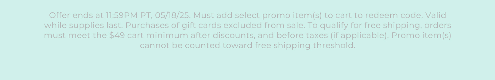 Offer ends at 11:59PM PT, 05/18/25. Must add select promo item(s) to cart to redeem code. Valid while supplies last. Purchases of gift cards excluded from sale. To qualify for free shipping, orders must meet the $49 cart minimum after discounts, and before taxes (if applicable). Promo item(s) cannot be counted toward free shipping threshold.