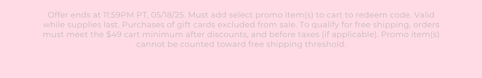 Offer ends at 11:59PM PT, 05/18/25. Must add select promo item(s) to cart to redeem code. Valid while supplies last. Purchases of gift cards excluded from sale. To qualify for free shipping, orders must meet the $49 cart minimum after discounts, and before taxes (if applicable). Promo item(s) cannot be counted toward free shipping threshold.