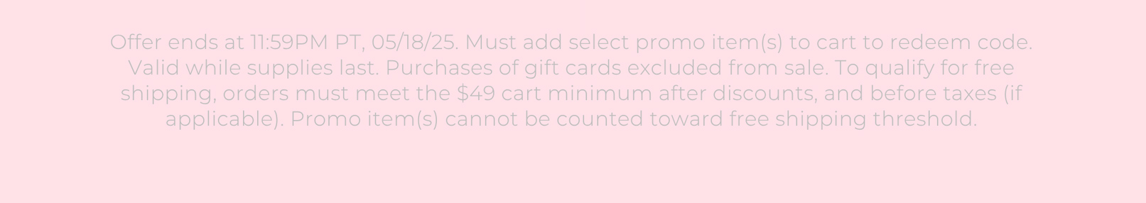 Offer ends at 11:59PM PT, 05/18/25. Must add select promo item(s) to cart to redeem code. Valid while supplies last. Purchases of gift cards excluded from sale. To qualify for free shipping, orders must meet the $49 cart minimum after discounts, and before taxes (if applicable). Promo item(s) cannot be counted toward free shipping threshold.