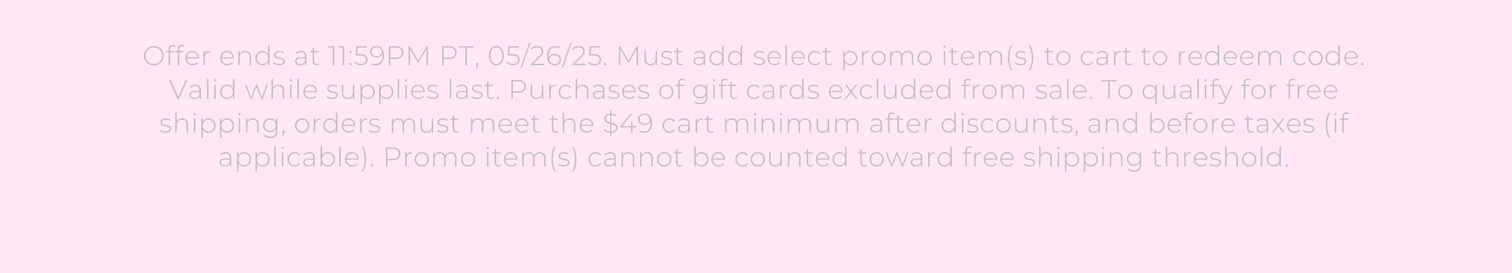 Offer ends at 11:59PM PT, 05/26/25. Must add select promo item(s) to cart to redeem code. Valid while supplies last. Purchases of gift cards excluded from sale. To qualify for free shipping, orders must meet the $49 cart minimum after discounts, and before taxes (if applicable). Promo item(s) cannot be counted toward free shipping threshold.