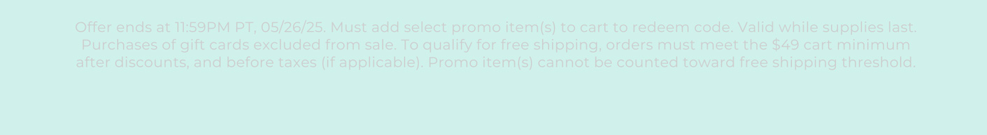 Offer ends at 11:59PM PT, 05/26/25. Must add select promo item(s) to cart to redeem code. Valid while supplies last. Purchases of gift cards excluded from sale. To qualify for free shipping, orders must meet the $49 cart minimum after discounts, and before taxes (if applicable). Promo item(s) cannot be counted toward free shipping threshold.