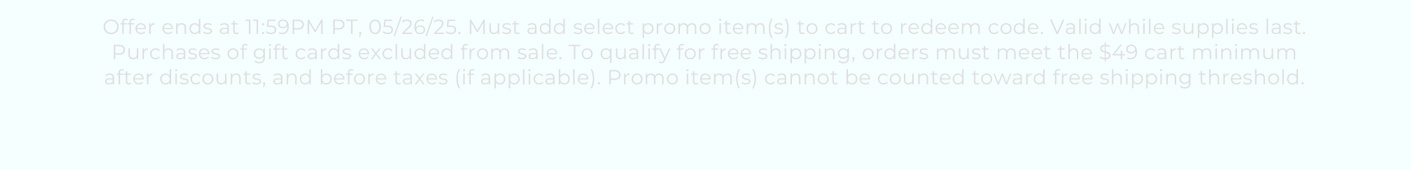 Offer ends at 11:59PM PT, 05/26/25. Must add select promo item(s) to cart to redeem code. Valid while supplies last. Purchases of gift cards excluded from sale. To qualify for free shipping, orders must meet the $49 cart minimum after discounts, and before taxes (if applicable). Promo item(s) cannot be counted toward free shipping threshold.