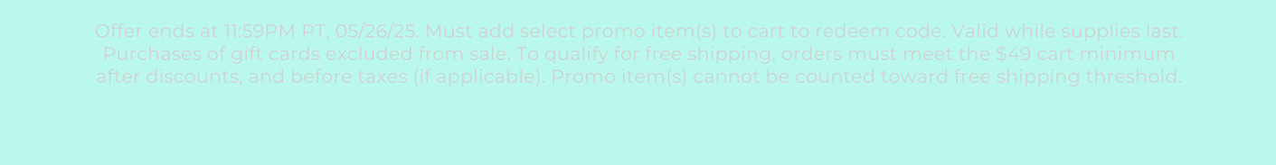 Offer ends at 11:59PM PT, 05/26/25. Must add select promo item(s) to cart to redeem code. Valid while supplies last. Purchases of gift cards excluded from sale. To qualify for free shipping, orders must meet the $49 cart minimum after discounts, and before taxes (if applicable). Promo item(s) cannot be counted toward free shipping threshold.