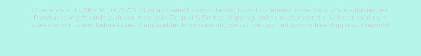 Offer ends at 11:59PM PT, 06/12/25. Must add select promo item(s) to cart to redeem code. Valid while supplies last. Purchases of gift cards excluded from sale. To qualify for free shipping, orders must meet the $49 cart minimum after discounts, and before taxes (if applicable). Promo item(s) cannot be counted toward free shipping threshold.