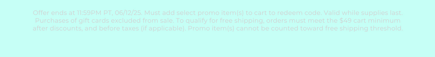 Offer ends at 11:59PM PT, 06/12/25. Must add select promo item(s) to cart to redeem code. Valid while supplies last. Purchases of gift cards excluded from sale. To qualify for free shipping, orders must meet the $49 cart minimum after discounts, and before taxes (if applicable). Promo item(s) cannot be counted toward free shipping threshold.