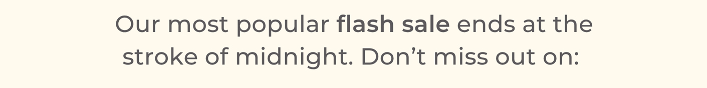 Our most popular flash sale ends at the stroke of midnight. Don’t miss out on: