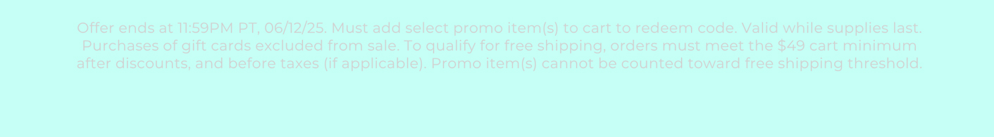 Offer ends at 11:59PM PT, 06/12/25. Must add select promo item(s) to cart to redeem code. Valid while supplies last. Purchases of gift cards excluded from sale. To qualify for free shipping, orders must meet the $49 cart minimum after discounts, and before taxes (if applicable). Promo item(s) cannot be counted toward free shipping threshold.