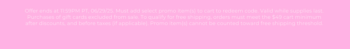 Offer ends at 11:59PM PT, 06/29/25. Must add select promo item(s) to cart to redeem code. Valid while supplies last. Purchases of gift cards excluded from sale. To qualify for free shipping, orders must meet the $49 cart minimum after discounts, and before taxes (if applicable). Promo item(s) cannot be counted toward free shipping threshold.