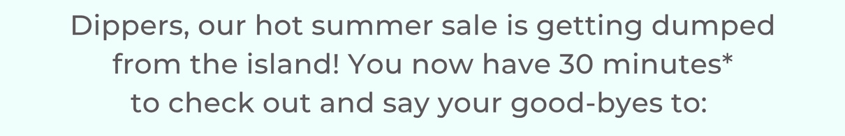 Dippers, our hot summer sale is getting dumped from the island! You now have 30 minutes* to check out and say your good-byes to: