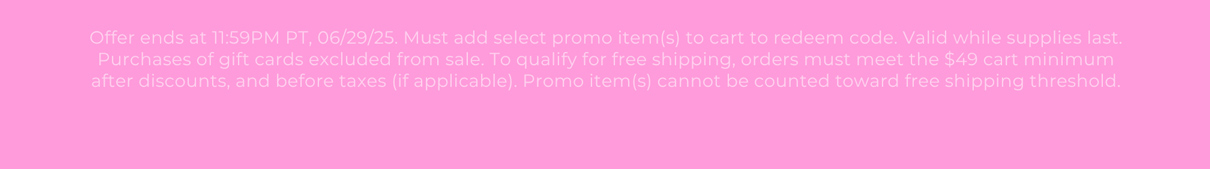 Offer ends at 11:59PM PT, 06/29/25. Must add select promo item(s) to cart to redeem code. Valid while supplies last. Purchases of gift cards excluded from sale. To qualify for free shipping, orders must meet the $49 cart minimum after discounts, and before taxes (if applicable). Promo item(s) cannot be counted toward free shipping threshold.