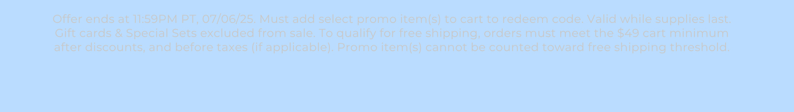 Offer ends at 11:59PM PT, 07/06/25. Must add select promo item(s) to cart to redeem code. Valid while supplies last. Gift cards & Special Sets excluded from sale. To qualify for free shipping, orders must meet the $49 cart minimum after discounts, and before taxes (if applicable). Promo item(s) cannot be counted toward free shipping threshold.