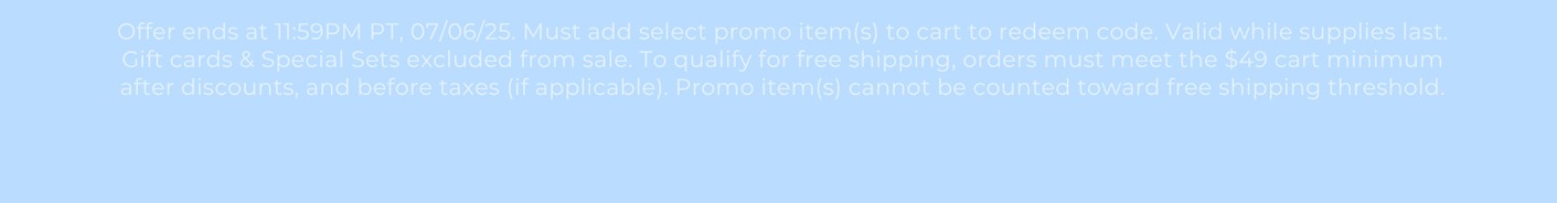 Offer ends at 11:59PM PT, 07/06/25. Must add select promo item(s) to cart to redeem code. Valid while supplies last. Gift cards & Special Sets excluded from sale. To qualify for free shipping, orders must meet the $49 cart minimum after discounts, and before taxes (if applicable). Promo item(s) cannot be counted toward free shipping threshold.