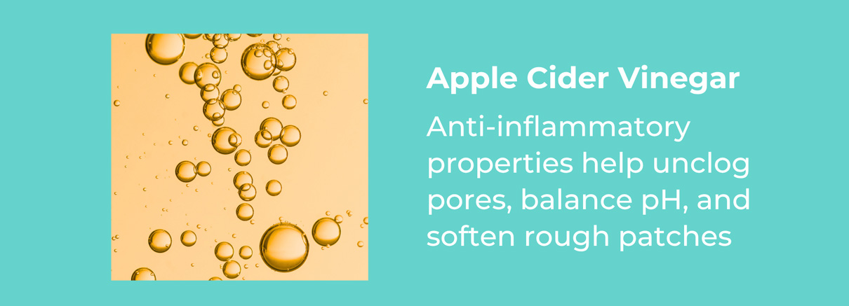 Apple Cider Vinegar- Anti-inflammatory properties help unclog pores, balance pH, and soften rough patches