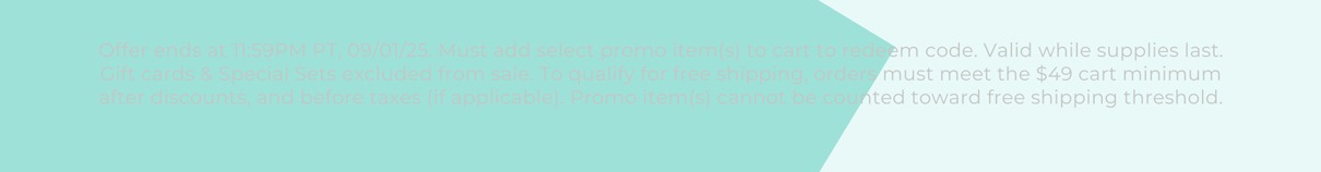 Offer ends at 11:59PM PT, 09/01/25. Must add select promo item(s) to cart to redeem code. Valid while supplies last. Gift cards & Special Sets excluded from sale. To qualify for free shipping, orders must meet the $49 cart minimum after discounts, and before taxes (if applicable). Promo item(s) cannot be counted toward free shipping threshold.