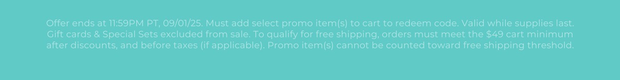 Offer ends at 11:59PM PT, 09/01/25. Must add select promo item(s) to cart to redeem code. Valid while supplies last. Gift cards & Special Sets excluded from sale. To qualify for free shipping, orders must meet the $49 cart minimum after discounts, and before taxes (if applicable). Promo item(s) cannot be counted toward free shipping threshold.