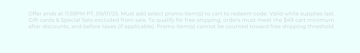 Offer ends at 11:59PM PT, 09/01/25. Must add select promo item(s) to cart to redeem code. Valid while supplies last. Gift cards & Special Sets excluded from sale. To qualify for free shipping, orders must meet the $49 cart minimum after discounts, and before taxes (if applicable). Promo item(s) cannot be counted toward free shipping threshold.