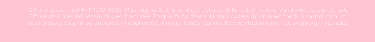 Offer ends at 11:59PM PT, 09/01/25. Must add select promo item(s) to cart to redeem code. Valid while supplies last. Gift cards & Special Sets excluded from sale. To qualify for free shipping, orders must meet the $49 cart minimum after discounts, and before taxes (if applicable). Promo item(s) cannot be counted toward free shipping threshold.