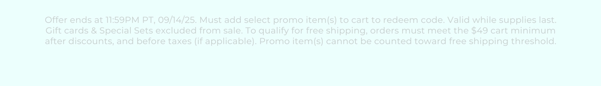 Offer ends at 11:59PM PT, 09/14/25. Must add select promo item(s) to cart to redeem code. Valid while supplies last. Gift cards & Special Sets excluded from sale. To qualify for free shipping, orders must meet the $49 cart minimum after discounts, and before taxes (if applicable). Promo item(s) cannot be counted toward free shipping threshold.