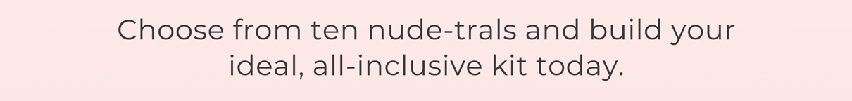 Choose from ten nude-trals and build your ideal, all-inclusive kit today.