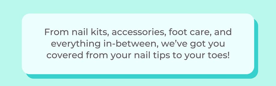 From nail kits, accessories, foot care, and everything in-between, we’ve got you covered from your nail tips to your toes!