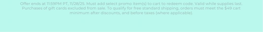 Offer ends at 11:59PM PT, 11/28/25. Must add select promo item(s) to cart to redeem code. Valid while supplies last. Purchases of gift cards excluded from sale. To qualify for free standard shipping, orders must meet the $49 cart minimum after discounts, and before taxes (where applicable).