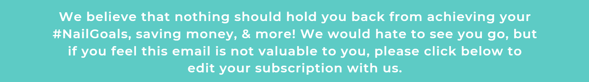 We believe that nothing should hold you back from achieving your #NailGoals, saving money, & more! We would hate to see you go, but if you feel this email is not valuable to you, please click below to edit your subscription with us.