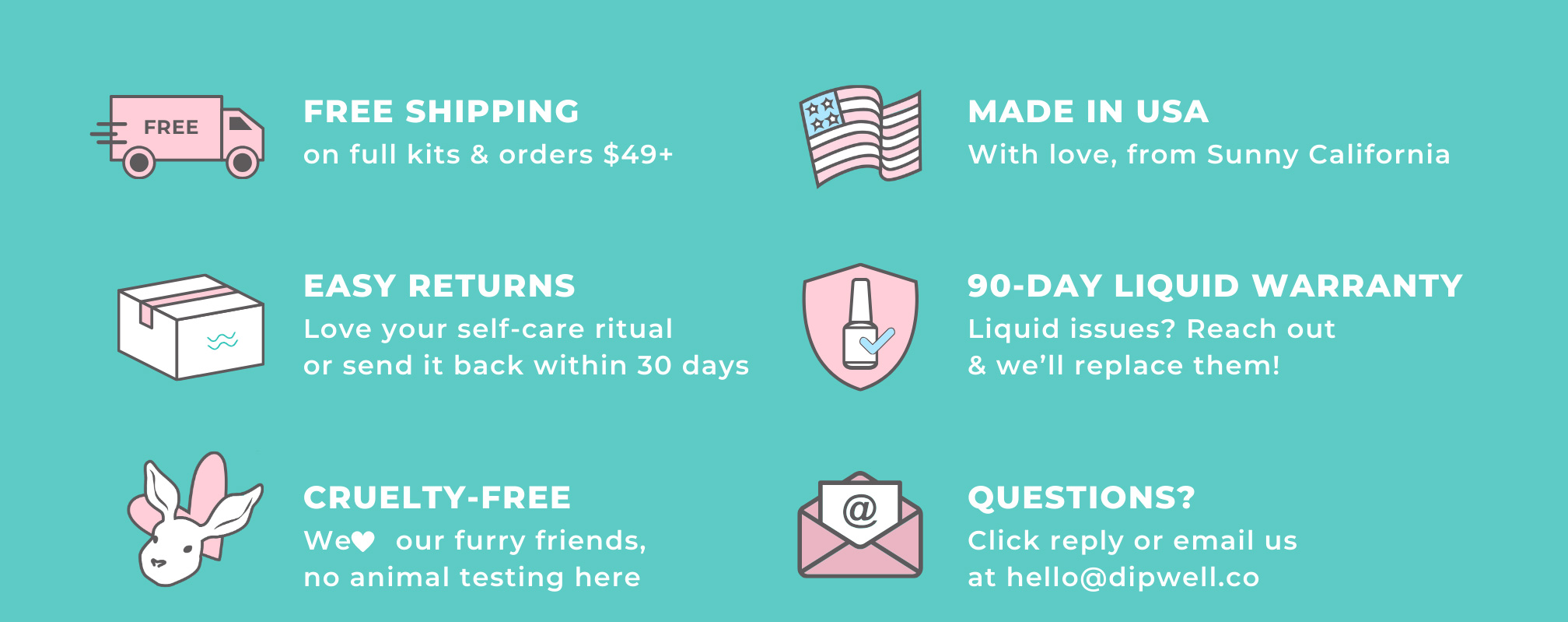 Free shipping on all dip kits, made in the USA, Easy 30-Day returns, 90-Day liquid warranty, & cruelty-free. Questions? Click reply or email us at hello@dipwell.co